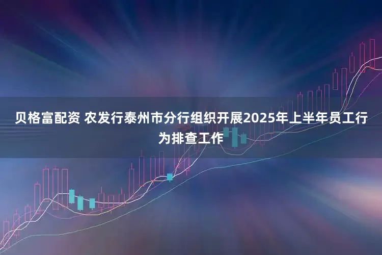 贝格富配资 农发行泰州市分行组织开展2025年上半年员工行为排查工作