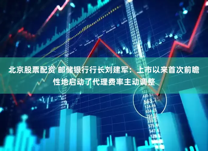 北京股票配资 邮储银行行长刘建军：上市以来首次前瞻性地启动了代理费率主动调整