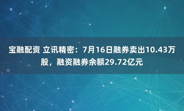 宝融配资 立讯精密：7月16日融券卖出10.43万股，融资融券余额29.72亿元