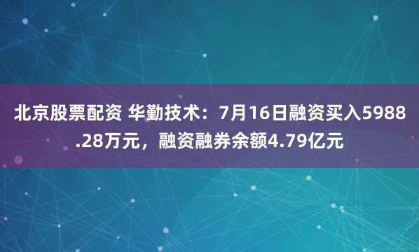 北京股票配资 华勤技术：7月16日融资买入5988.28万元，融资融券余额4.79亿元