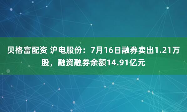 贝格富配资 沪电股份：7月16日融券卖出1.21万股，融资融券余额14.91亿元