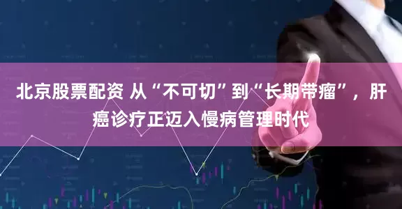 北京股票配资 从“不可切”到“长期带瘤”，肝癌诊疗正迈入慢病管理时代
