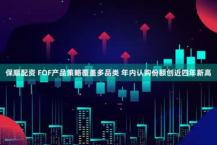 保顺配资 FOF产品策略覆盖多品类 年内认购份额创近四年新高