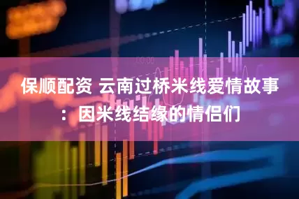 保顺配资 云南过桥米线爱情故事：因米线结缘的情侣们