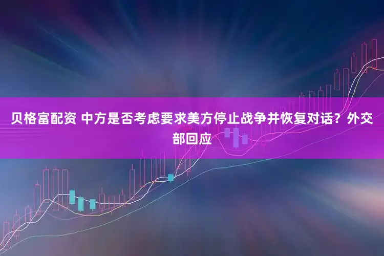 贝格富配资 中方是否考虑要求美方停止战争并恢复对话？外交部回应