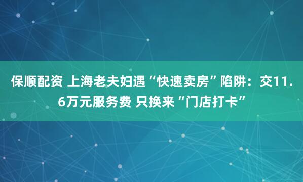 保顺配资 上海老夫妇遇“快速卖房”陷阱：交11.6万元服务费 只换来“门店打卡”