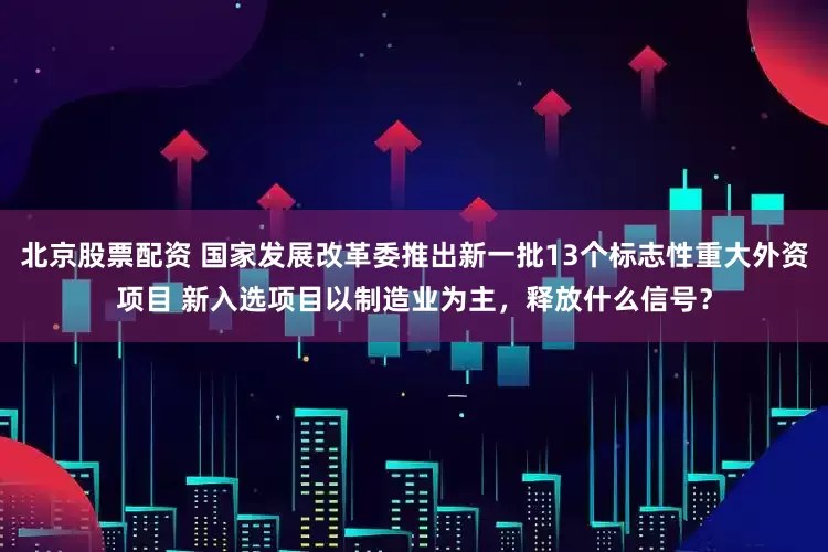 北京股票配资 国家发展改革委推出新一批13个标志性重大外资项目 新入选项目以制造业为主，释放什么信号？